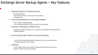 16
Exchange Server Backup Agents – Key Features
• Database Protection for Disaster Recovery
• Recovering Messages from an Exchange Database
• Protection of Messages and Mailbox Items
• Granular Public Folder Protection for Shared Information
• IntelliSnap
•Exchange databases
•Public folder stores that contain data of the public folders
•Transaction logs
•From an offline Exchange database.
•From an Exchange database without restoring the entire database.
By backing up mailboxes regularly, you can restore entire mailboxes without restoring the
Exchange database.
you can retrieve shared data between Exchange users, such as group documents,
messages, attachments, and calendars
you can create a point-in-time snapshot by quiescing the data temporarily, taking a
snapshot, and then resuming live operations
 