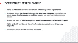 COMMVAULT® SEARCH ENGINE
 Ability to index data and allow search and eDiscovery across repositories
 Provides a highly distributed indexing and searching configuration that enables
you to index simultaneously on multiple servers and search across these search
servers
 Enables end users to find the single document most relevant to their specific goal
 Ability to identify and discover the right information applicable to your eDiscovery
requests
 Lighter deployment package end easier installation
 