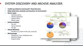 SYSTEM DISCOVERY AND ARCHIVE ANALYZER
 Toolkit provided by Commvault® Cloud Services
 Helps determine contents and structure of environment
 Server types
– Operating systems
– Software applications
– Capacity metrics
– Memory usage
 Archive Analyzer
– File sizes
– Files by extension
– File ages
 Virtual Machines
– VM Metrics (e.g. Name of VMs, Size, Guest OS)
 MS Exchange
– Message Size, Count, Modification time
– Attachment details
– Recipient details
 