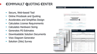 COMMVAULT QUOTING CENTER
 Secure, Web-based Tool
 Online Pricebook and Quoting
 Accelerates and Simplifies Design
 Calculates License Requirements
 Calculates Hardware Sizing
 Generates PS Estimates
 Downloadable Solution Documents
 Visio Diagram Generator
 Solution (Site) Survey
 