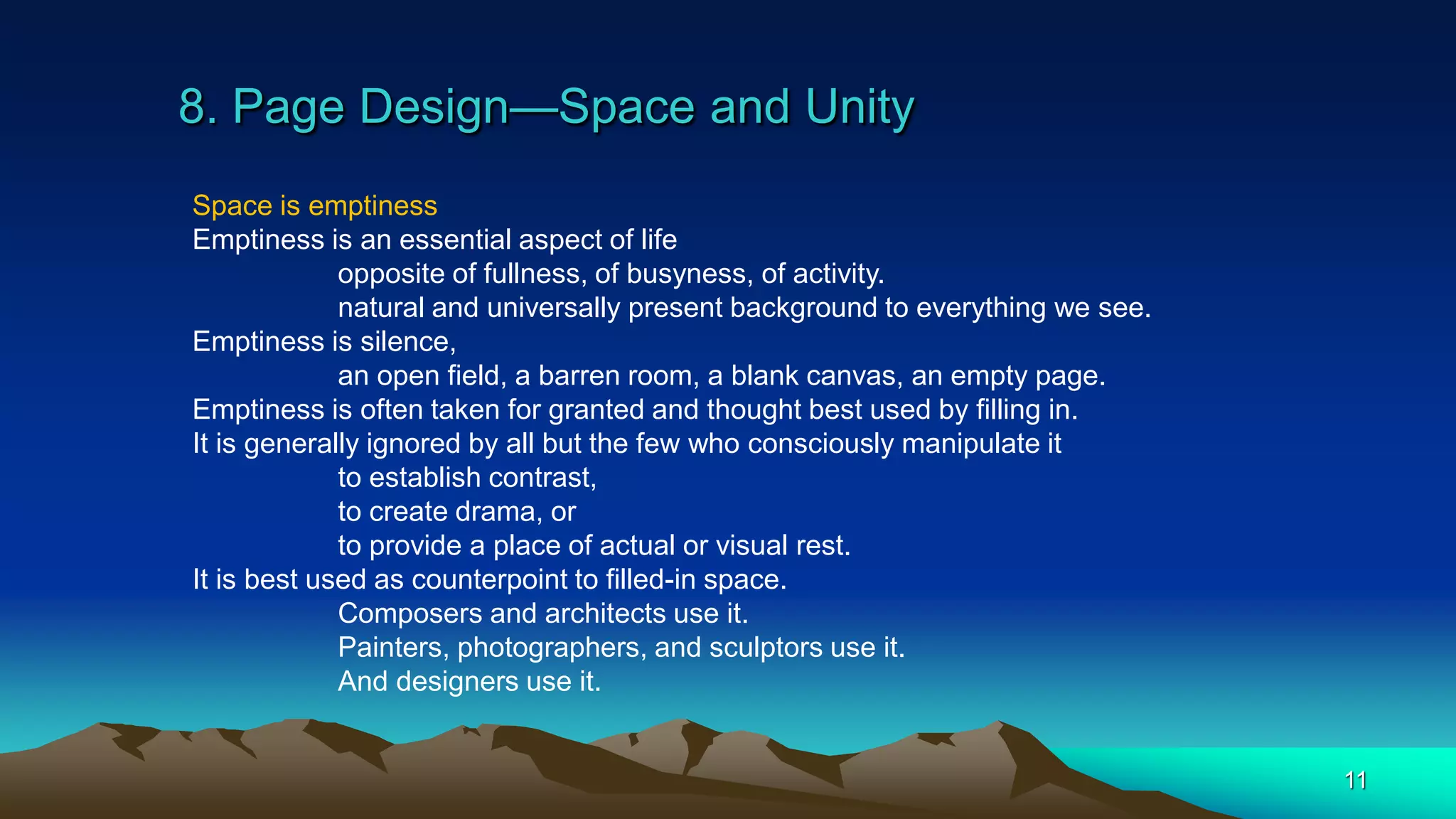 8. Page Design—Space and Unity
11
Space is emptiness
Emptiness is an essential aspect of life
opposite of fullness, of busyness, of activity.
natural and universally present background to everything we see.
Emptiness is silence,
an open field, a barren room, a blank canvas, an empty page.
Emptiness is often taken for granted and thought best used by filling in.
It is generally ignored by all but the few who consciously manipulate it
to establish contrast,
to create drama, or
to provide a place of actual or visual rest.
It is best used as counterpoint to filled-in space.
Composers and architects use it.
Painters, photographers, and sculptors use it.
And designers use it.
 