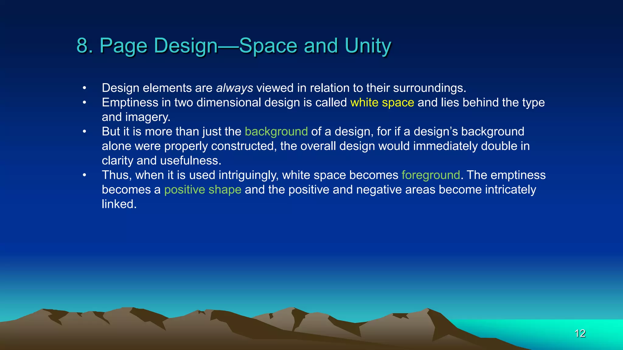 8. Page Design—Space and Unity
12
• Design elements are always viewed in relation to their surroundings.
• Emptiness in two dimensional design is called white space and lies behind the type
and imagery.
• But it is more than just the background of a design, for if a design’s background
alone were properly constructed, the overall design would immediately double in
clarity and usefulness.
• Thus, when it is used intriguingly, white space becomes foreground. The emptiness
becomes a positive shape and the positive and negative areas become intricately
linked.
 
