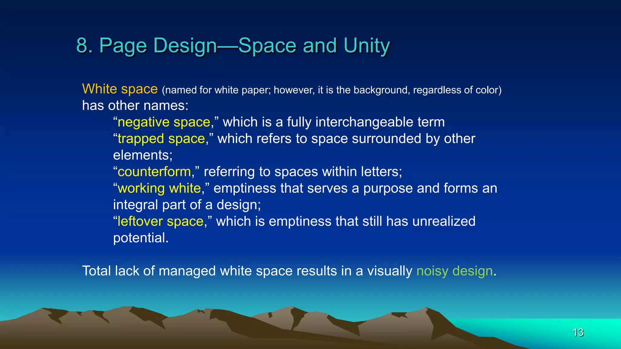 8. Page Design—Space and Unity
13
White space (named for white paper; however, it is the background, regardless of color)
has other names:
“negative space,” which is a fully interchangeable term
“trapped space,” which refers to space surrounded by other
elements;
“counterform,” referring to spaces within letters;
“working white,” emptiness that serves a purpose and forms an
integral part of a design;
“leftover space,” which is emptiness that still has unrealized
potential.
Total lack of managed white space results in a visually noisy design.
 