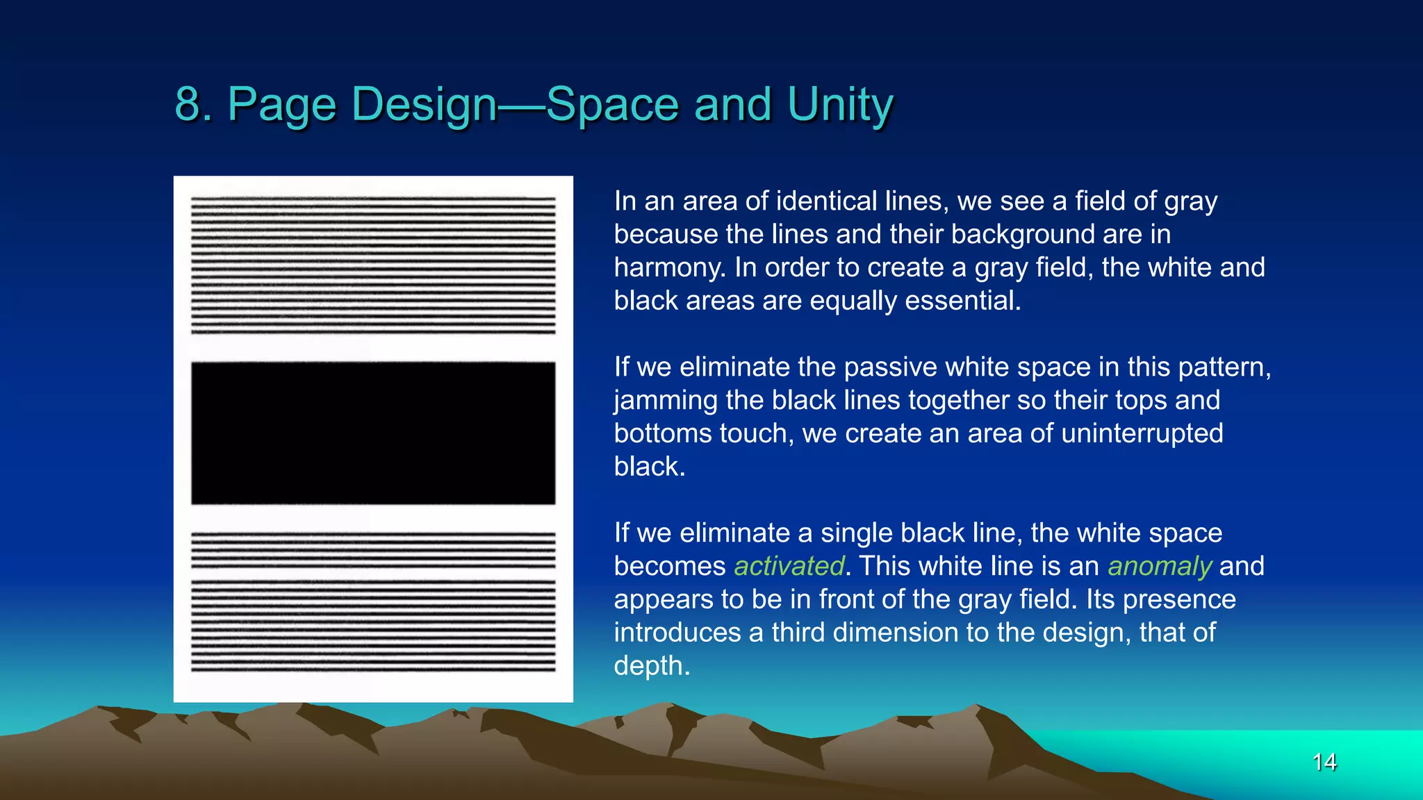 8. Page Design—Space and Unity
14
In an area of identical lines, we see a field of gray
because the lines and their background are in
harmony. In order to create a gray field, the white and
black areas are equally essential.
If we eliminate the passive white space in this pattern,
jamming the black lines together so their tops and
bottoms touch, we create an area of uninterrupted
black.
If we eliminate a single black line, the white space
becomes activated. This white line is an anomaly and
appears to be in front of the gray field. Its presence
introduces a third dimension to the design, that of
depth.
 
