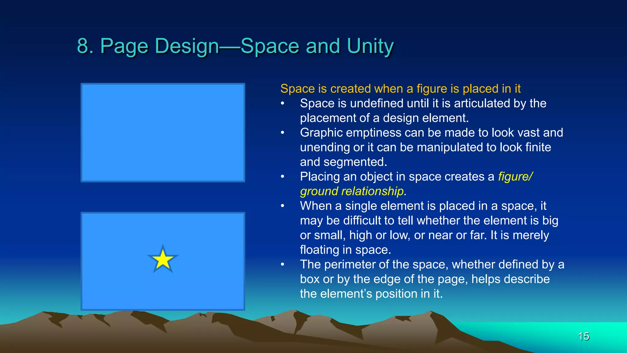 8. Page Design—Space and Unity
15
Space is created when a figure is placed in it
• Space is undefined until it is articulated by the
placement of a design element.
• Graphic emptiness can be made to look vast and
unending or it can be manipulated to look finite
and segmented.
• Placing an object in space creates a figure/
ground relationship.
• When a single element is placed in a space, it
may be difficult to tell whether the element is big
or small, high or low, or near or far. It is merely
floating in space.
• The perimeter of the space, whether defined by a
box or by the edge of the page, helps describe
the element’s position in it.
 