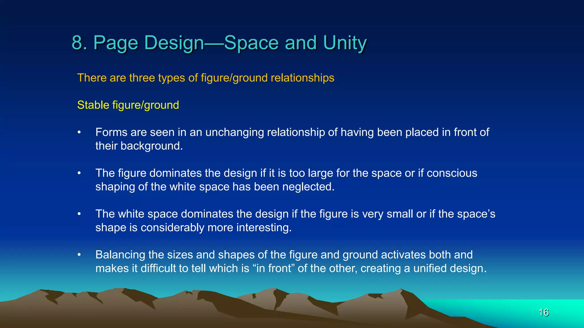 8. Page Design—Space and Unity
16
There are three types of figure/ground relationships
Stable figure/ground
• Forms are seen in an unchanging relationship of having been placed in front of
their background.
• The figure dominates the design if it is too large for the space or if conscious
shaping of the white space has been neglected.
• The white space dominates the design if the figure is very small or if the space’s
shape is considerably more interesting.
• Balancing the sizes and shapes of the figure and ground activates both and
makes it difficult to tell which is “in front” of the other, creating a unified design.
 