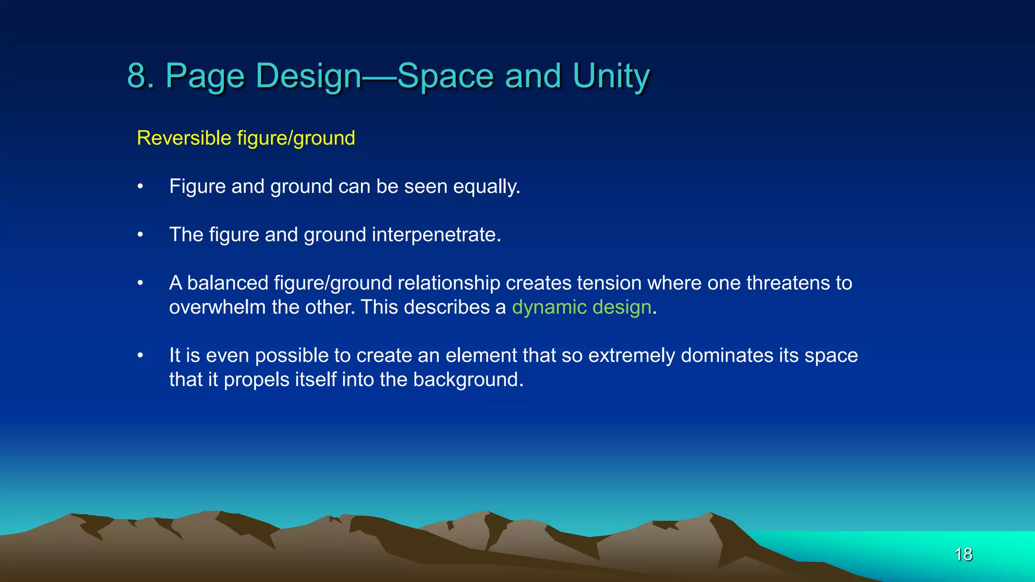 8. Page Design—Space and Unity
18
Reversible figure/ground
• Figure and ground can be seen equally.
• The figure and ground interpenetrate.
• A balanced figure/ground relationship creates tension where one threatens to
overwhelm the other. This describes a dynamic design.
• It is even possible to create an element that so extremely dominates its space
that it propels itself into the background.
 