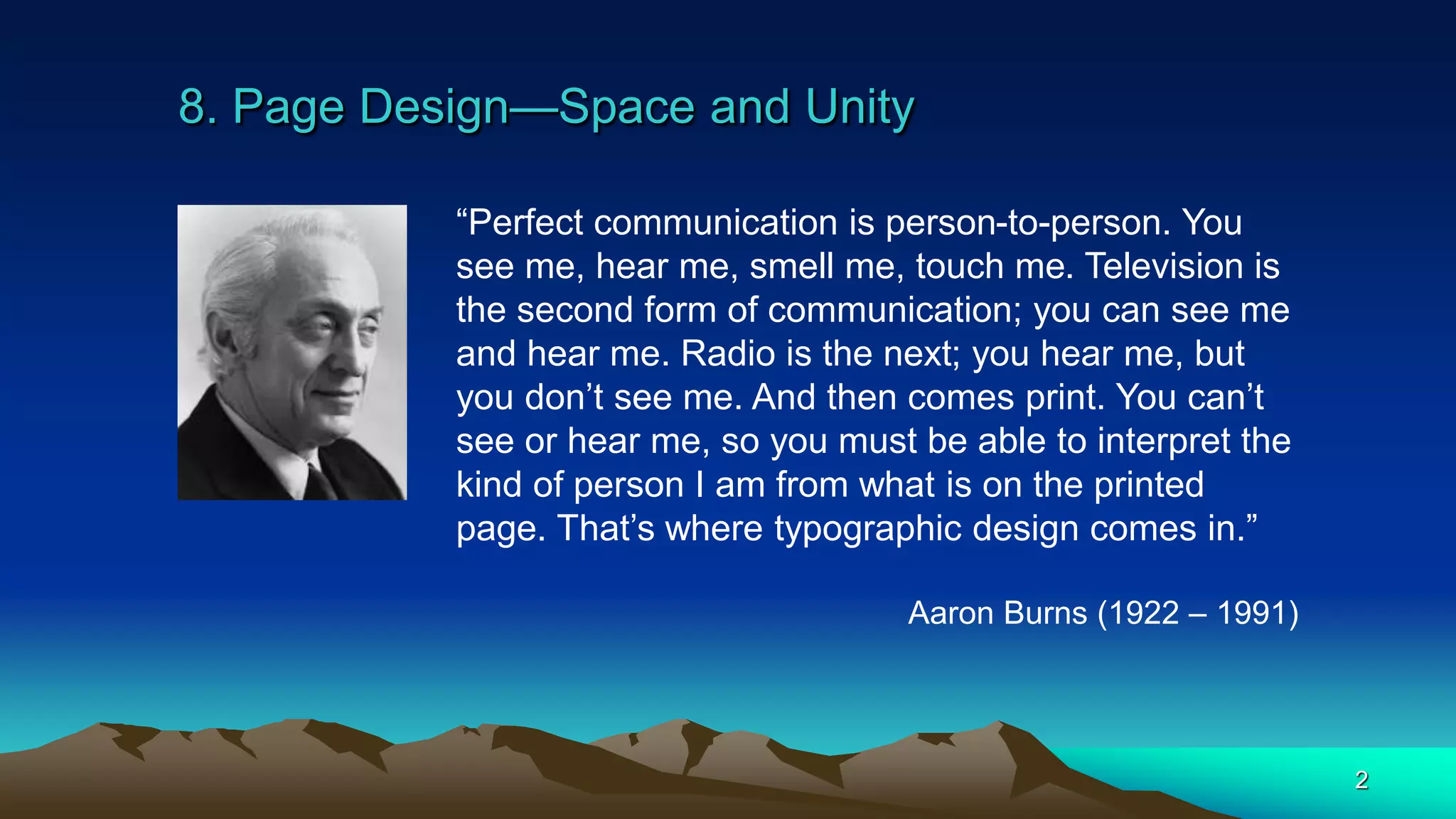 8. Page Design—Space and Unity
2
“Perfect communication is person-to-person. You
see me, hear me, smell me, touch me. Television is
the second form of communication; you can see me
and hear me. Radio is the next; you hear me, but
you don’t see me. And then comes print. You can’t
see or hear me, so you must be able to interpret the
kind of person I am from what is on the printed
page. That’s where typographic design comes in.”
Aaron Burns (1922 – 1991)
 