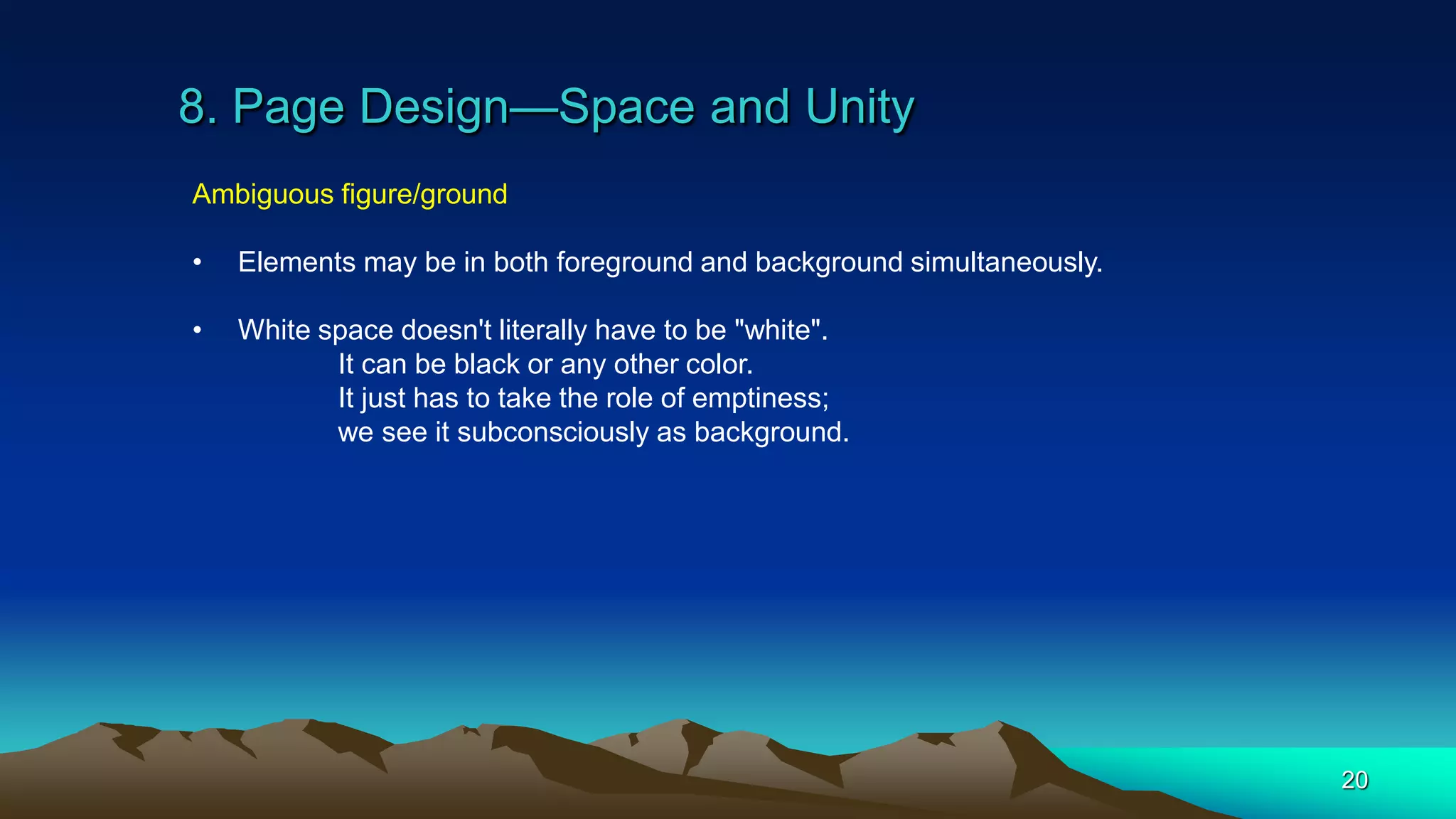 8. Page Design—Space and Unity
20
Ambiguous figure/ground
• Elements may be in both foreground and background simultaneously.
• White space doesn't literally have to be "white".
It can be black or any other color.
It just has to take the role of emptiness;
we see it subconsciously as background.
 