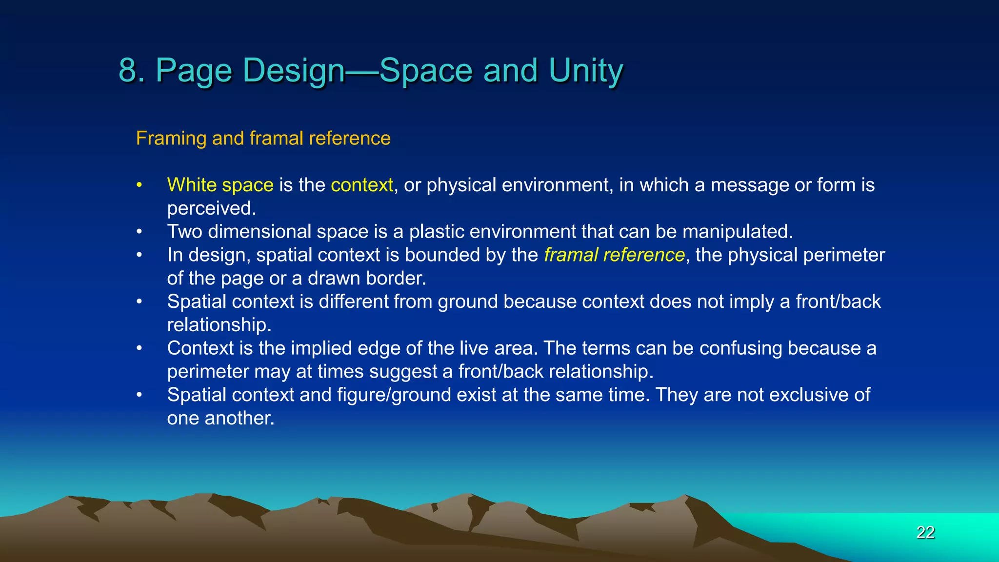 8. Page Design—Space and Unity
22
Framing and framal reference
• White space is the context, or physical environment, in which a message or form is
perceived.
• Two dimensional space is a plastic environment that can be manipulated.
• In design, spatial context is bounded by the framal reference, the physical perimeter
of the page or a drawn border.
• Spatial context is different from ground because context does not imply a front/back
relationship.
• Context is the implied edge of the live area. The terms can be confusing because a
perimeter may at times suggest a front/back relationship.
• Spatial context and figure/ground exist at the same time. They are not exclusive of
one another.
 