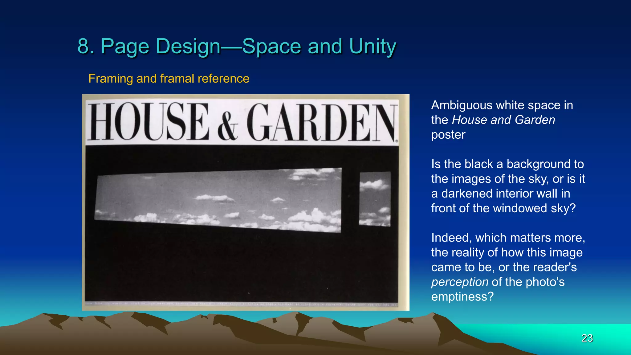 8. Page Design—Space and Unity
23
Framing and framal reference
Ambiguous white space in
the House and Garden
poster
Is the black a background to
the images of the sky, or is it
a darkened interior wall in
front of the windowed sky?
Indeed, which matters more,
the reality of how this image
came to be, or the reader's
perception of the photo's
emptiness?
 