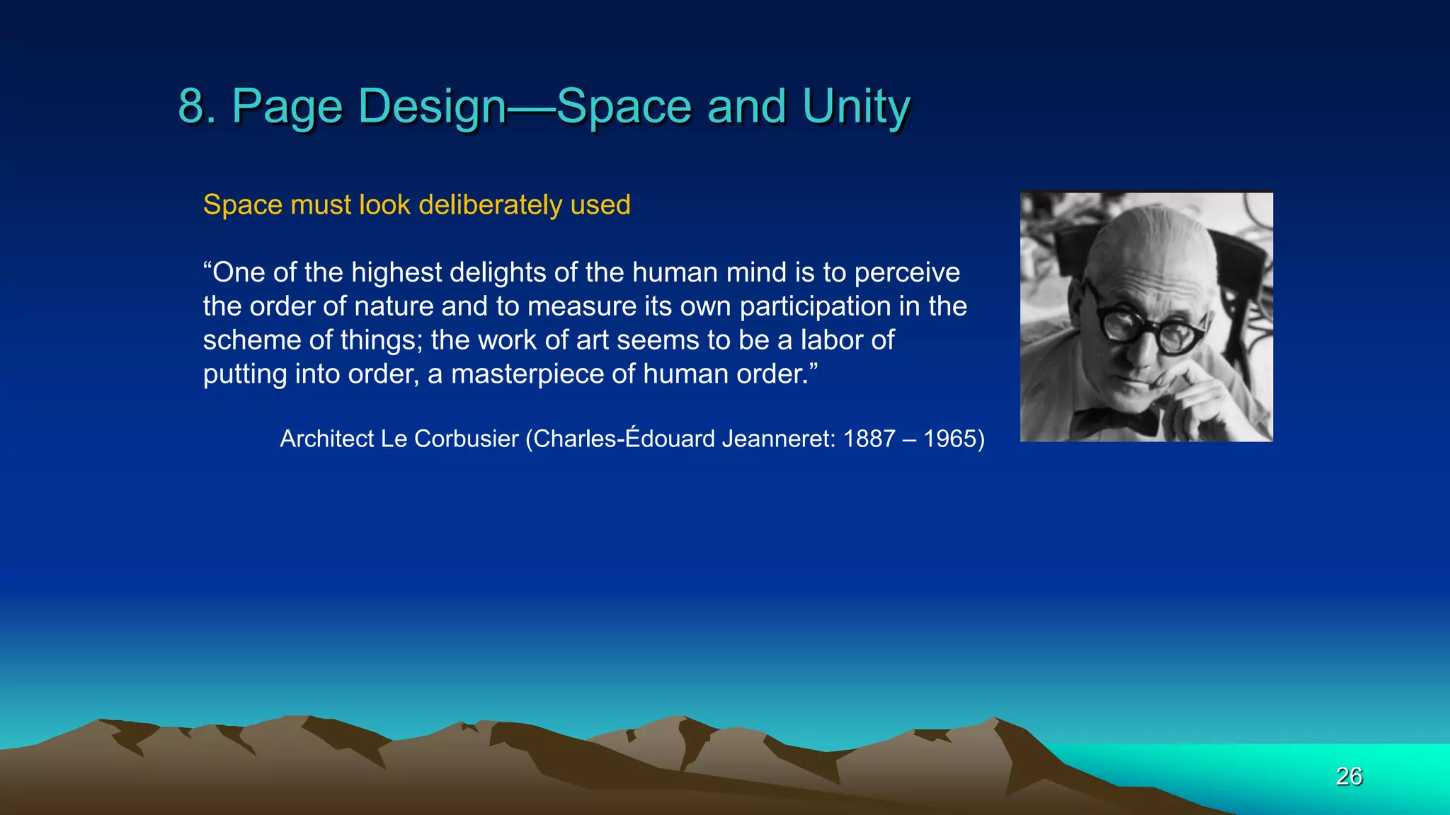 8. Page Design—Space and Unity
26
Space must look deliberately used
“One of the highest delights of the human mind is to perceive
the order of nature and to measure its own participation in the
scheme of things; the work of art seems to be a labor of
putting into order, a masterpiece of human order.”
Architect Le Corbusier (Charles-Édouard Jeanneret: 1887 – 1965)
 