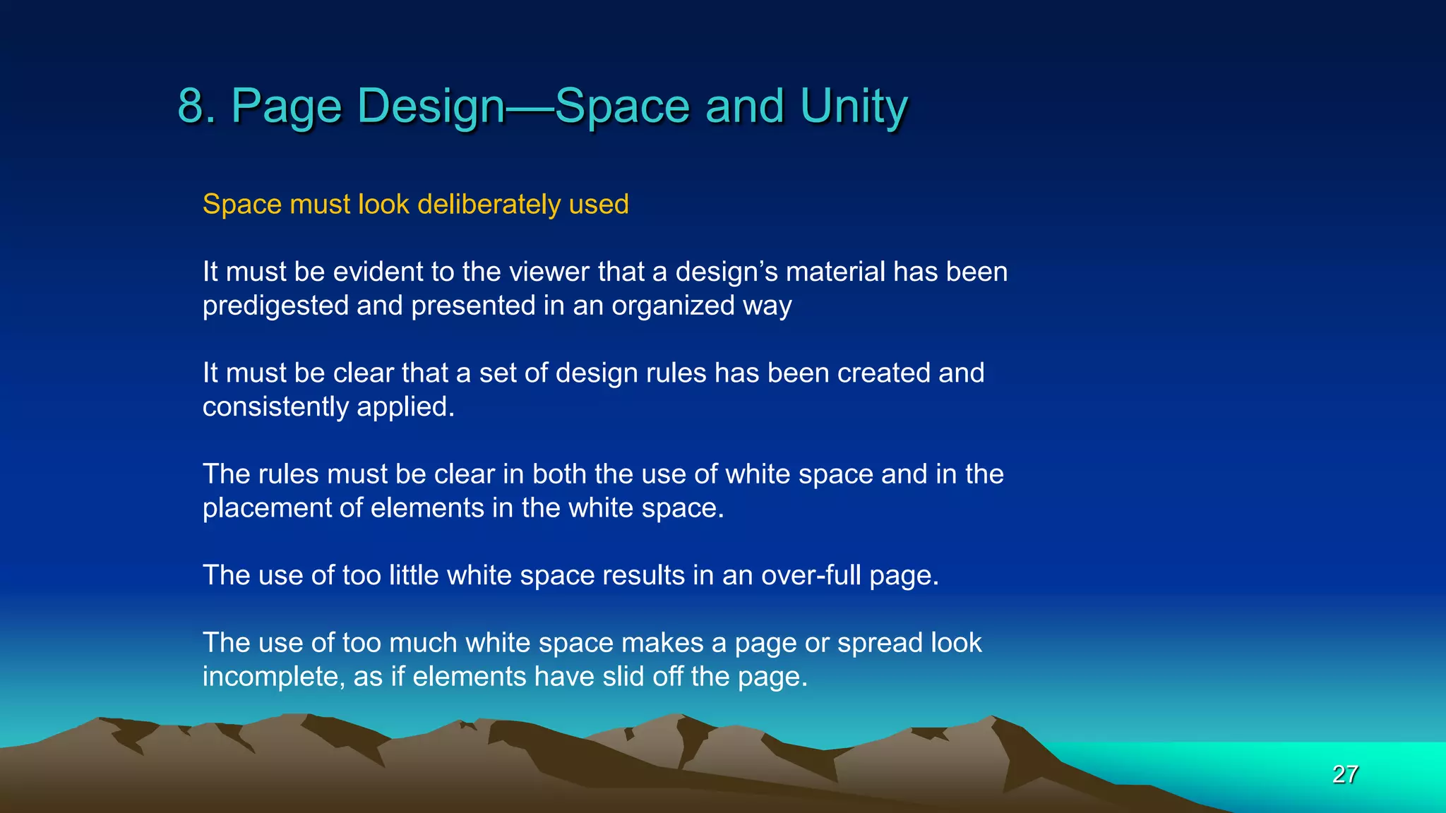 8. Page Design—Space and Unity
27
Space must look deliberately used
It must be evident to the viewer that a design’s material has been
predigested and presented in an organized way
It must be clear that a set of design rules has been created and
consistently applied.
The rules must be clear in both the use of white space and in the
placement of elements in the white space.
The use of too little white space results in an over-full page.
The use of too much white space makes a page or spread look
incomplete, as if elements have slid off the page.
 