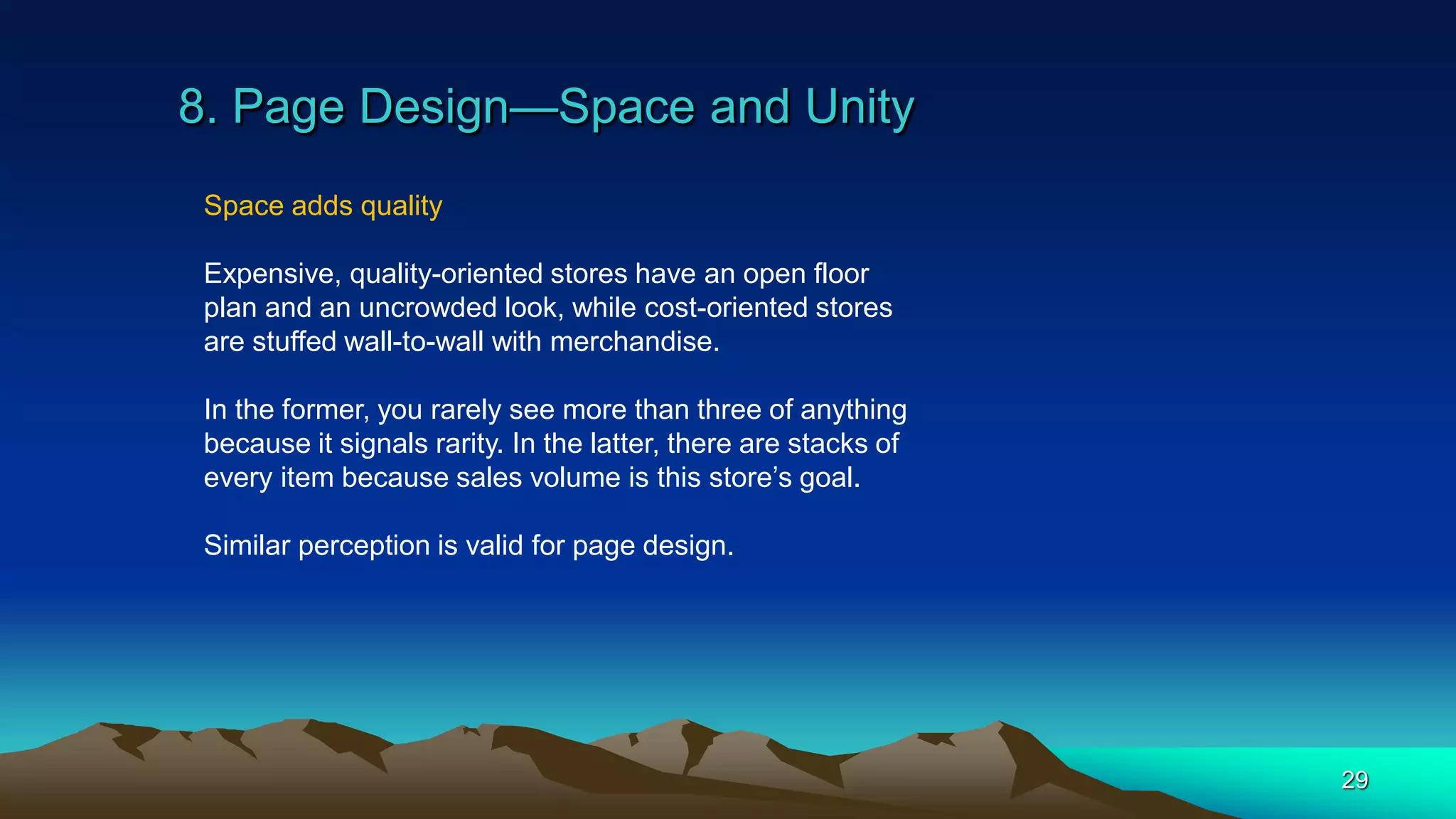 8. Page Design—Space and Unity
29
Space adds quality
Expensive, quality-oriented stores have an open floor
plan and an uncrowded look, while cost-oriented stores
are stuffed wall-to-wall with merchandise.
In the former, you rarely see more than three of anything
because it signals rarity. In the latter, there are stacks of
every item because sales volume is this store’s goal.
Similar perception is valid for page design.
 