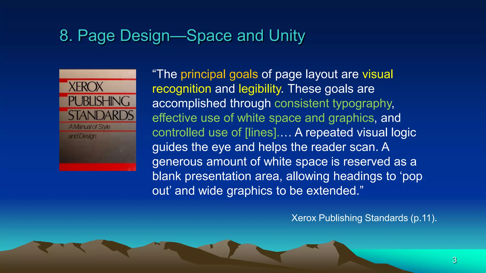 8. Page Design—Space and Unity
3
“The principal goals of page layout are visual
recognition and legibility. These goals are
accomplished through consistent typography,
effective use of white space and graphics, and
controlled use of [lines].… A repeated visual logic
guides the eye and helps the reader scan. A
generous amount of white space is reserved as a
blank presentation area, allowing headings to ‘pop
out’ and wide graphics to be extended.”
Xerox Publishing Standards (p.11).
 