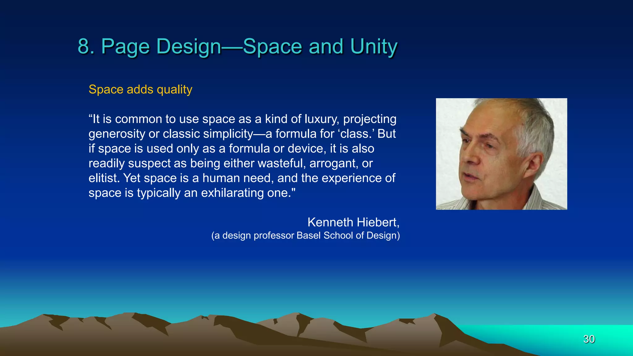 8. Page Design—Space and Unity
30
Space adds quality
“It is common to use space as a kind of luxury, projecting
generosity or classic simplicity—a formula for ‘class.’ But
if space is used only as a formula or device, it is also
readily suspect as being either wasteful, arrogant, or
elitist. Yet space is a human need, and the experience of
space is typically an exhilarating one."
Kenneth Hiebert,
(a design professor Basel School of Design)
 