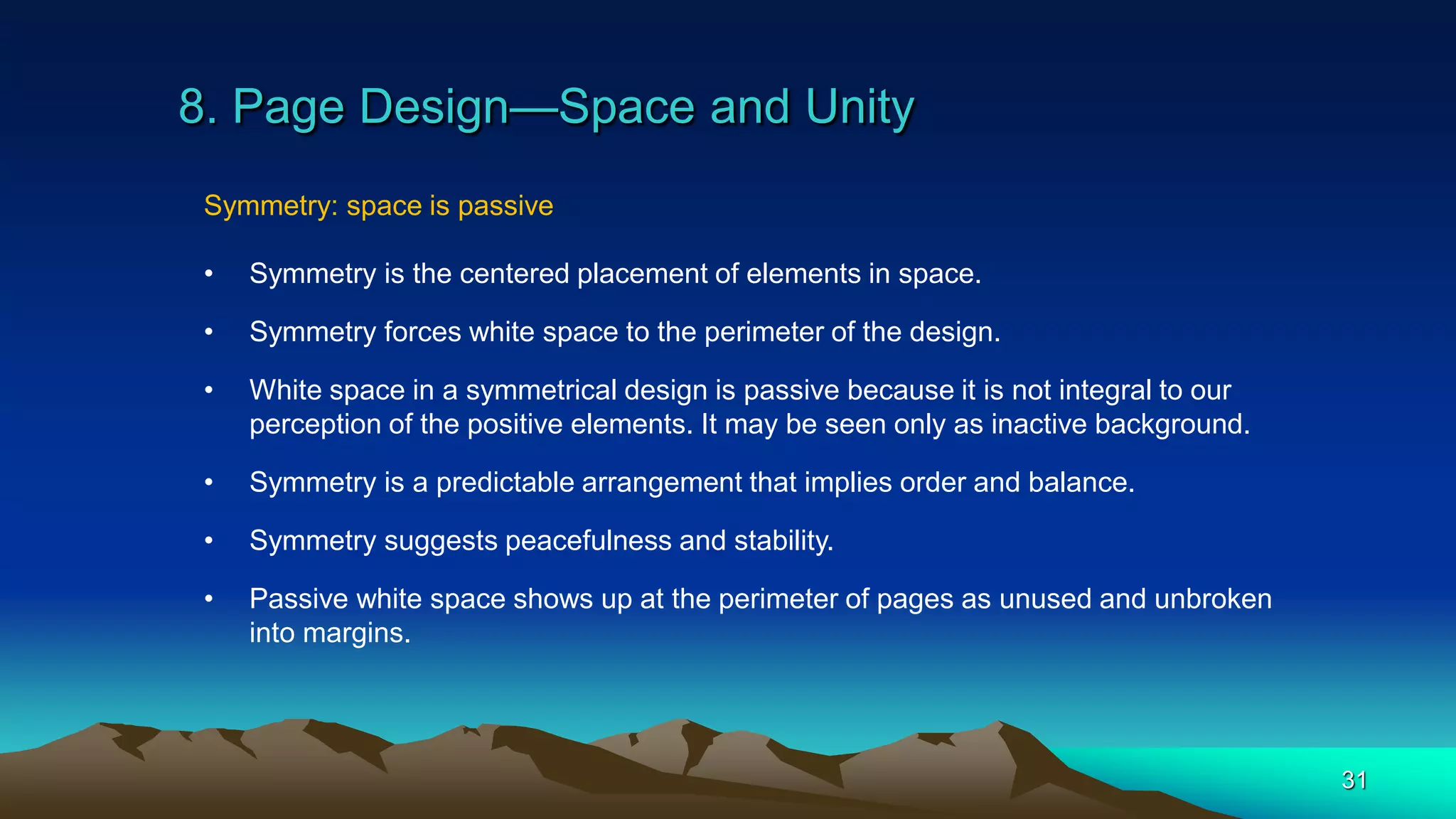 8. Page Design—Space and Unity
31
Symmetry: space is passive
• Symmetry is the centered placement of elements in space.
• Symmetry forces white space to the perimeter of the design.
• White space in a symmetrical design is passive because it is not integral to our
perception of the positive elements. It may be seen only as inactive background.
• Symmetry is a predictable arrangement that implies order and balance.
• Symmetry suggests peacefulness and stability.
• Passive white space shows up at the perimeter of pages as unused and unbroken
into margins.
 
