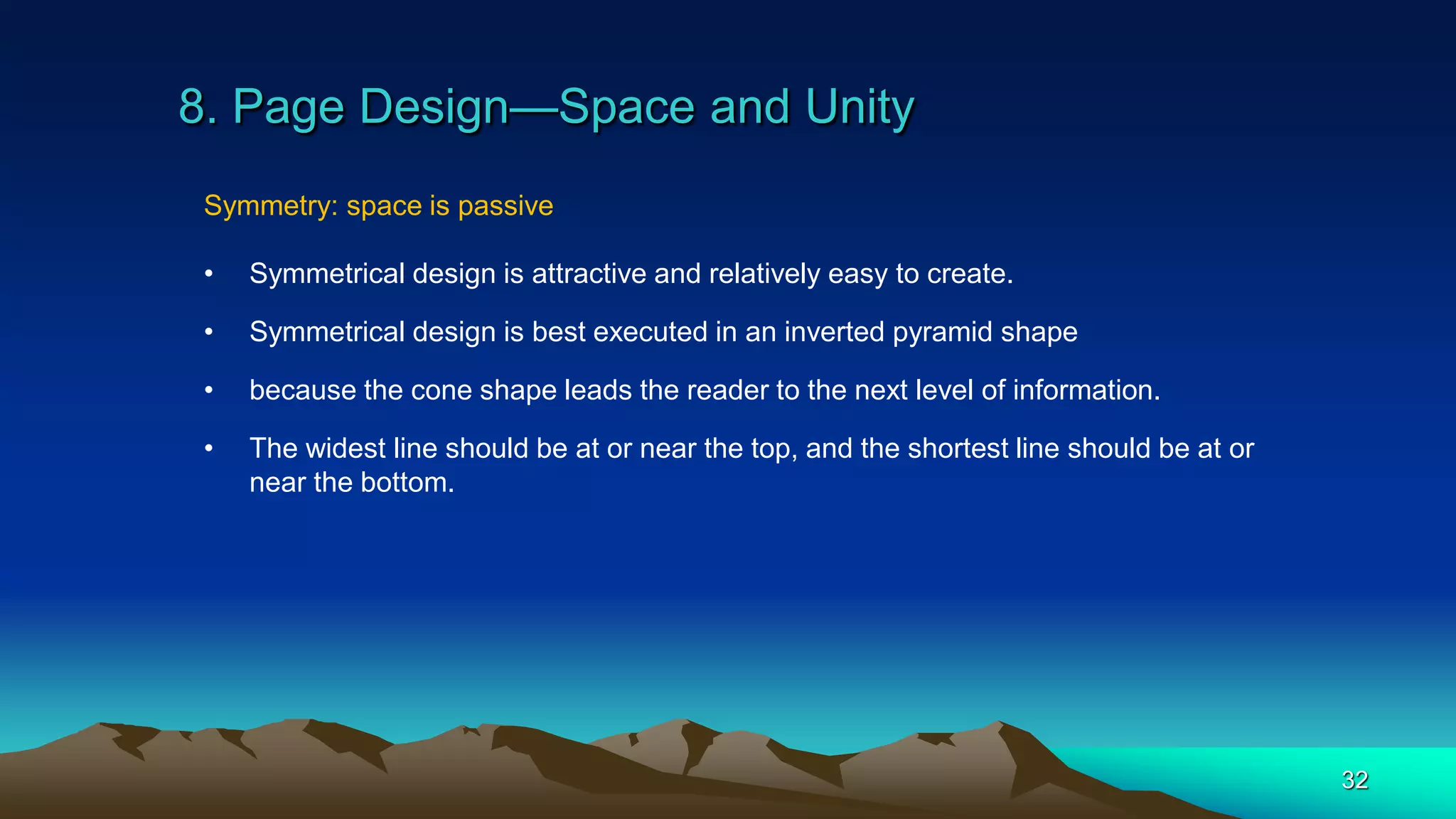 8. Page Design—Space and Unity
32
Symmetry: space is passive
• Symmetrical design is attractive and relatively easy to create.
• Symmetrical design is best executed in an inverted pyramid shape
• because the cone shape leads the reader to the next level of information.
• The widest line should be at or near the top, and the shortest line should be at or
near the bottom.
 