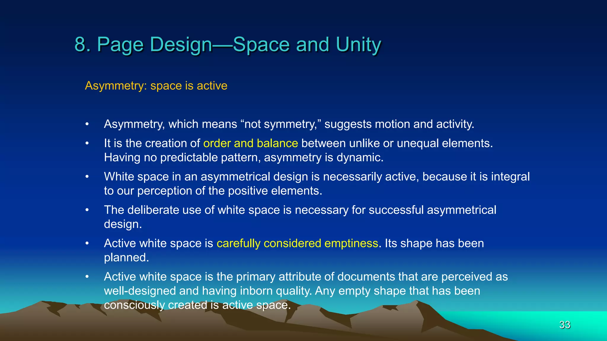 8. Page Design—Space and Unity
33
Asymmetry: space is active
• Asymmetry, which means “not symmetry,” suggests motion and activity.
• It is the creation of order and balance between unlike or unequal elements.
Having no predictable pattern, asymmetry is dynamic.
• White space in an asymmetrical design is necessarily active, because it is integral
to our perception of the positive elements.
• The deliberate use of white space is necessary for successful asymmetrical
design.
• Active white space is carefully considered emptiness. Its shape has been
planned.
• Active white space is the primary attribute of documents that are perceived as
well-designed and having inborn quality. Any empty shape that has been
consciously created is active space.
 