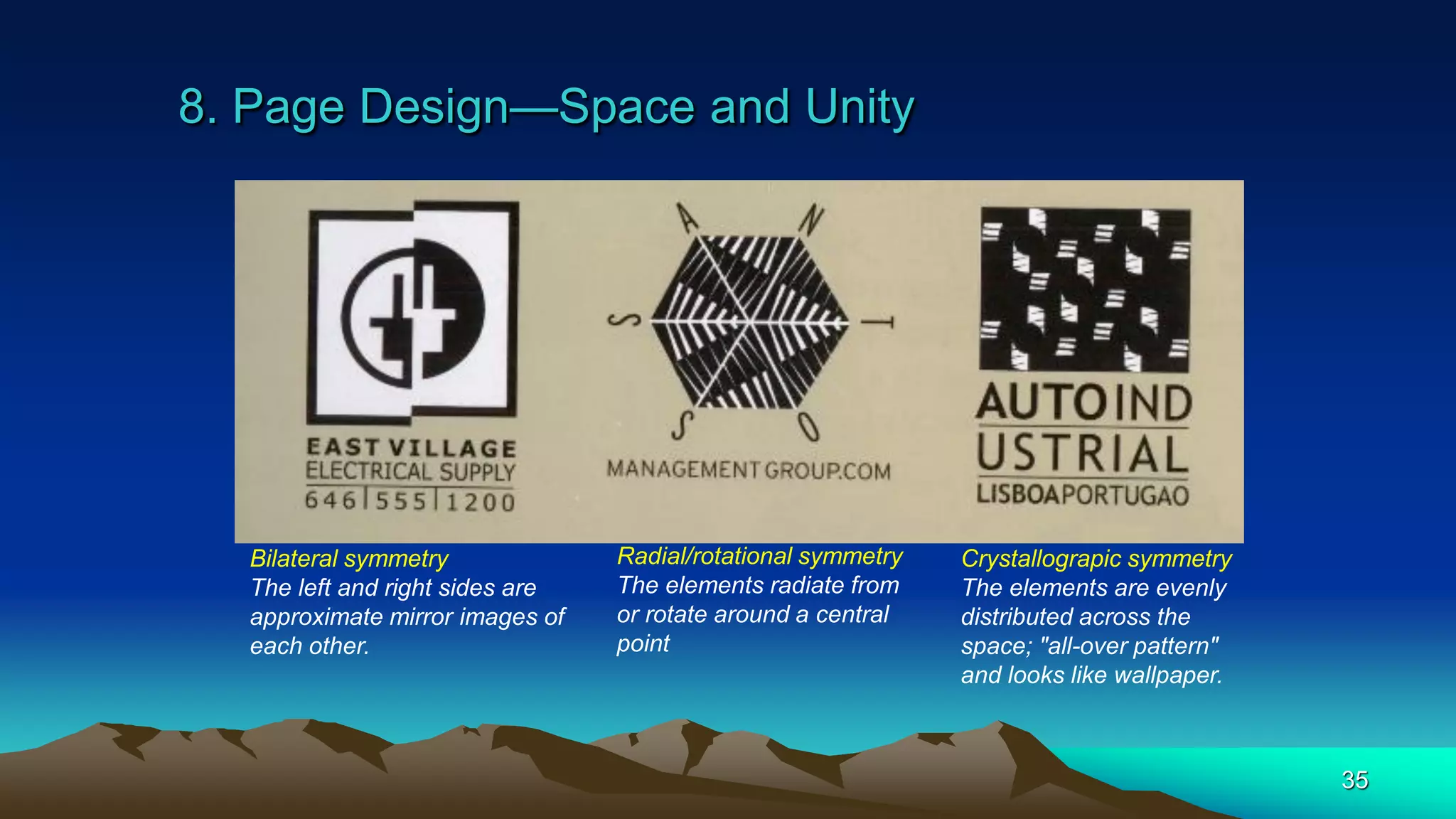 8. Page Design—Space and Unity
35
Bilateral symmetry
The left and right sides are
approximate mirror images of
each other.
Radial/rotational symmetry
The elements radiate from
or rotate around a central
point
Crystallograpic symmetry
The elements are evenly
distributed across the
space; "all-over pattern"
and looks like wallpaper.
 
