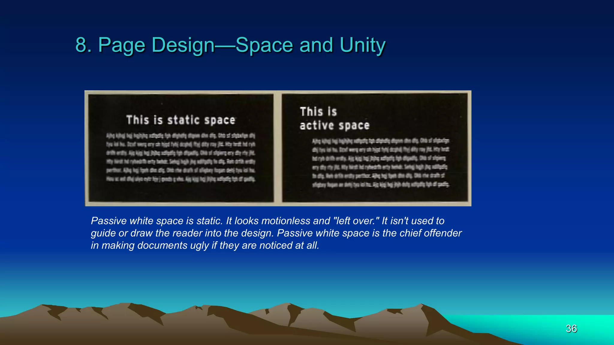 8. Page Design—Space and Unity
36
Passive white space is static. It looks motionless and "left over." It isn't used to
guide or draw the reader into the design. Passive white space is the chief offender
in making documents ugly if they are noticed at all.
 