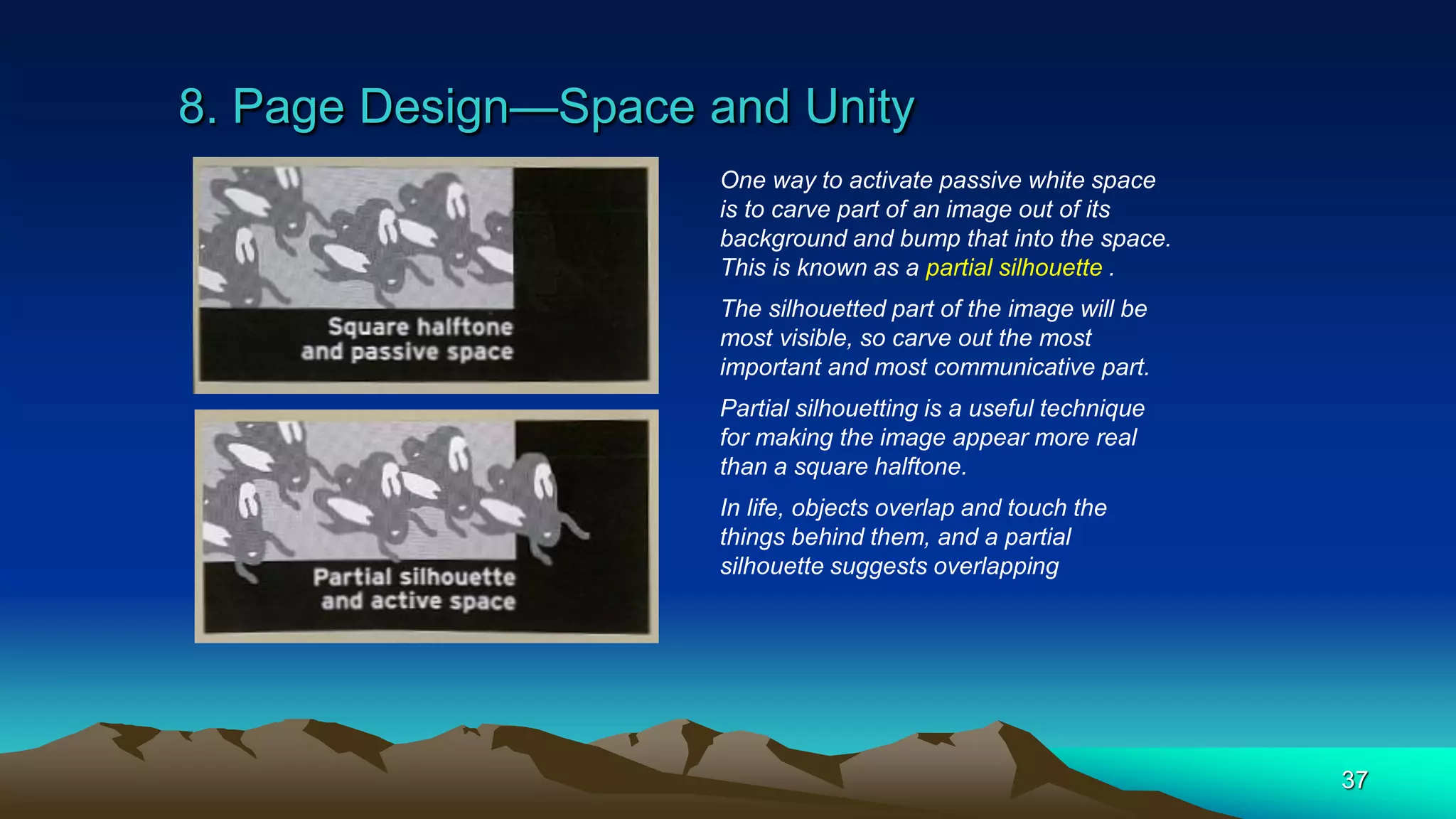 8. Page Design—Space and Unity
37
One way to activate passive white space
is to carve part of an image out of its
background and bump that into the space.
This is known as a partial silhouette .
The silhouetted part of the image will be
most visible, so carve out the most
important and most communicative part.
Partial silhouetting is a useful technique
for making the image appear more real
than a square halftone.
In life, objects overlap and touch the
things behind them, and a partial
silhouette suggests overlapping
 