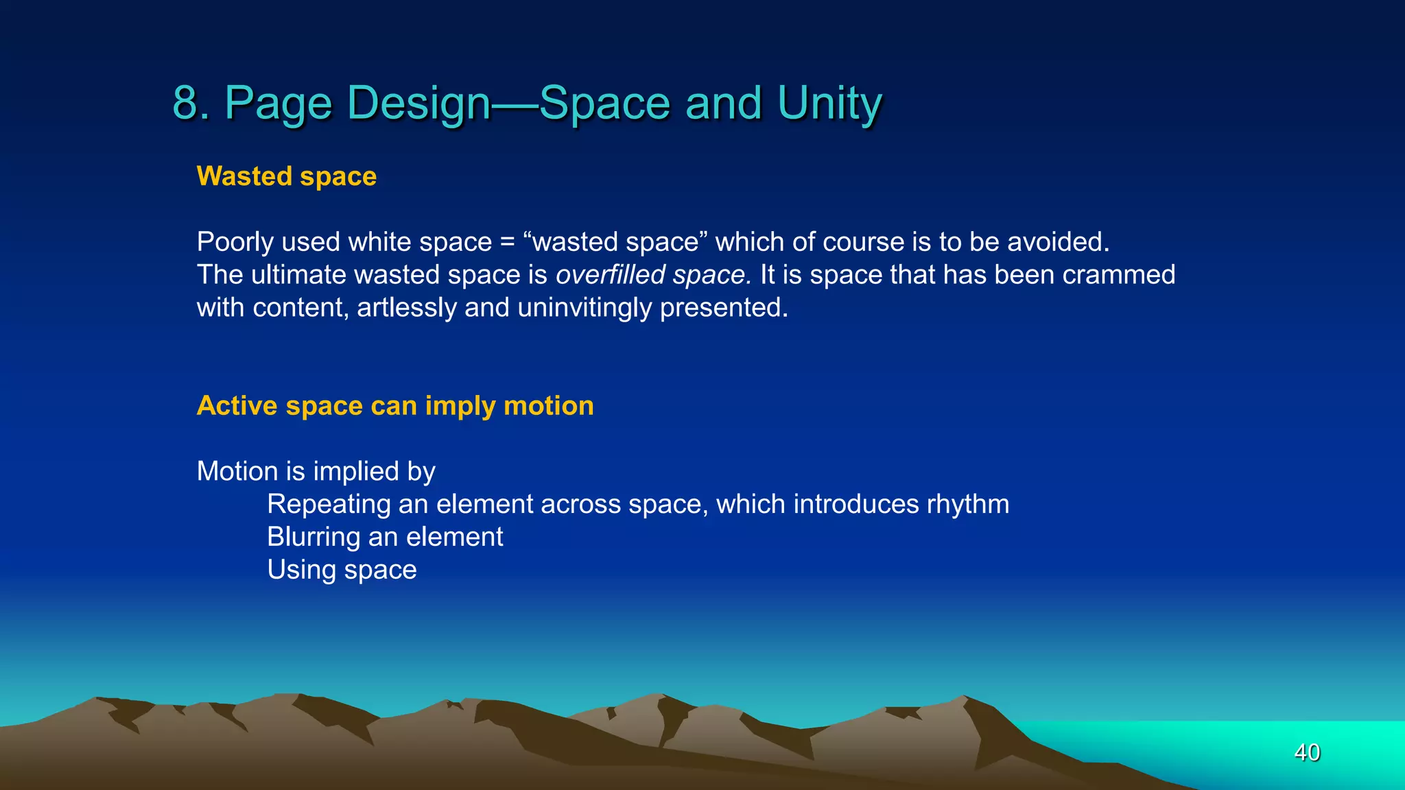 8. Page Design—Space and Unity
40
Wasted space
Poorly used white space = “wasted space” which of course is to be avoided.
The ultimate wasted space is overfilled space. It is space that has been crammed
with content, artlessly and uninvitingly presented.
Active space can imply motion
Motion is implied by
Repeating an element across space, which introduces rhythm
Blurring an element
Using space
 