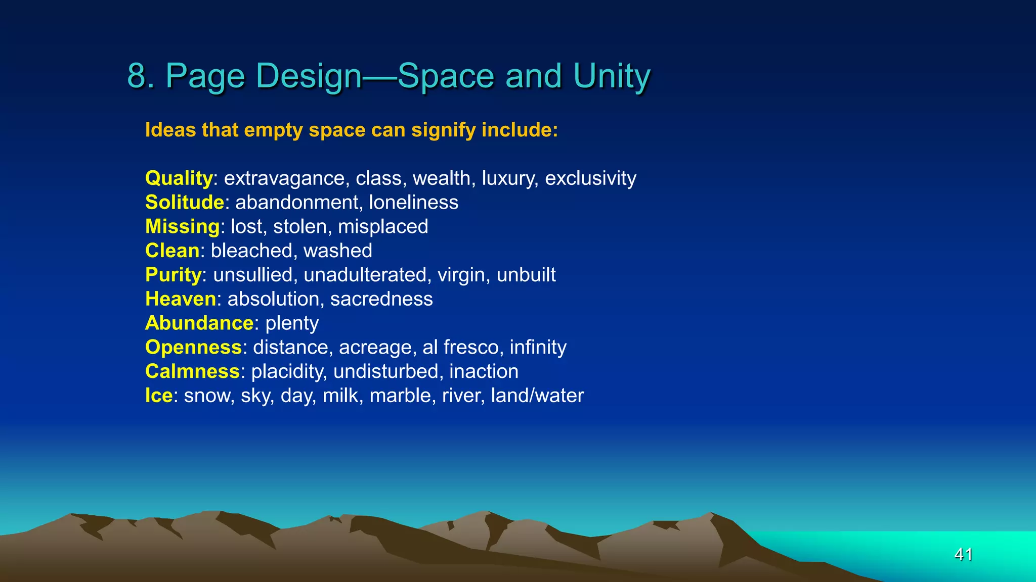 8. Page Design—Space and Unity
41
Ideas that empty space can signify include:
Quality: extravagance, class, wealth, luxury, exclusivity
Solitude: abandonment, loneliness
Missing: lost, stolen, misplaced
Clean: bleached, washed
Purity: unsullied, unadulterated, virgin, unbuilt
Heaven: absolution, sacredness
Abundance: plenty
Openness: distance, acreage, al fresco, infinity
Calmness: placidity, undisturbed, inaction
Ice: snow, sky, day, milk, marble, river, land/water
 