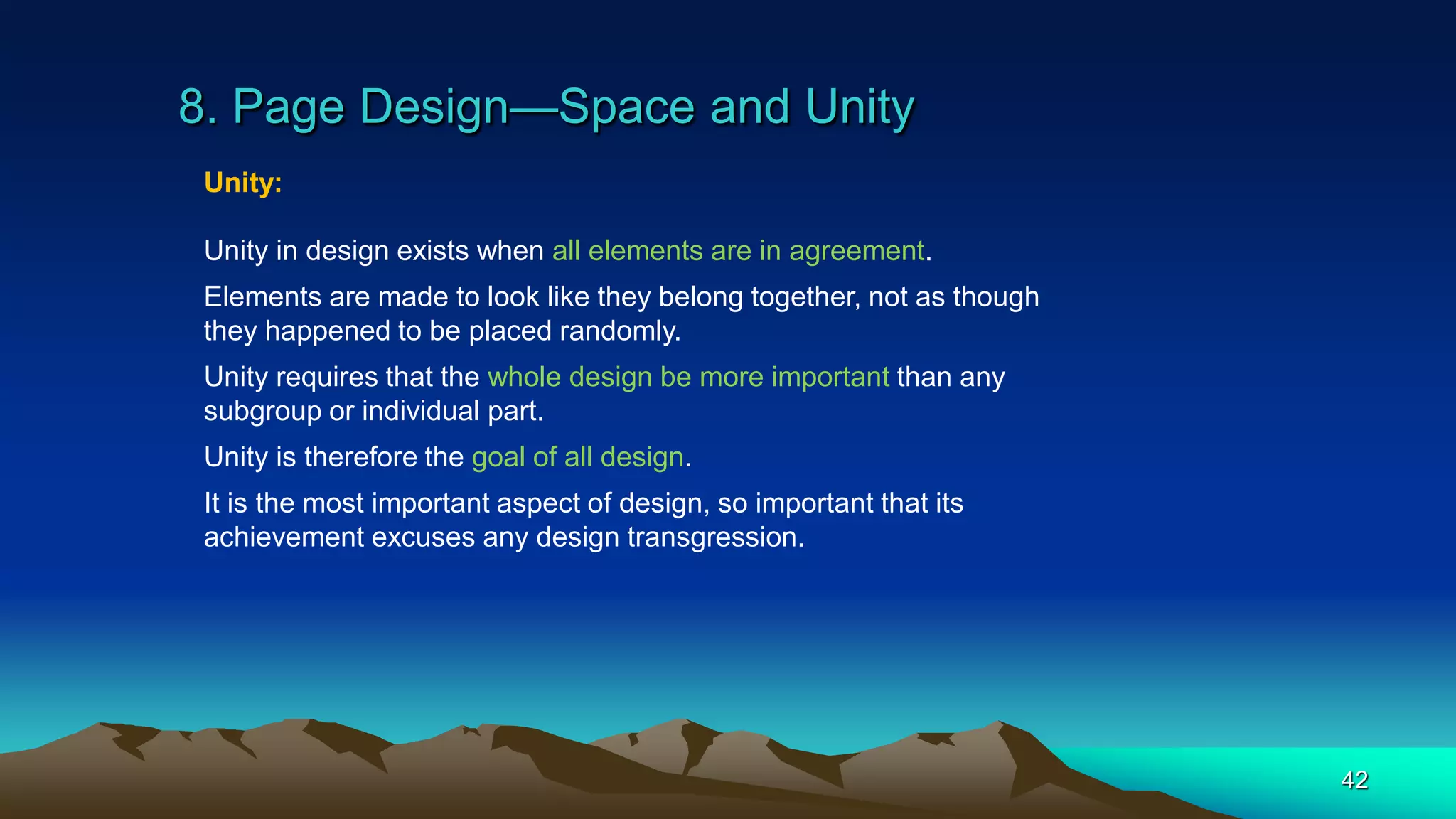 8. Page Design—Space and Unity
42
Unity:
Unity in design exists when all elements are in agreement.
Elements are made to look like they belong together, not as though
they happened to be placed randomly.
Unity requires that the whole design be more important than any
subgroup or individual part.
Unity is therefore the goal of all design.
It is the most important aspect of design, so important that its
achievement excuses any design transgression.
 