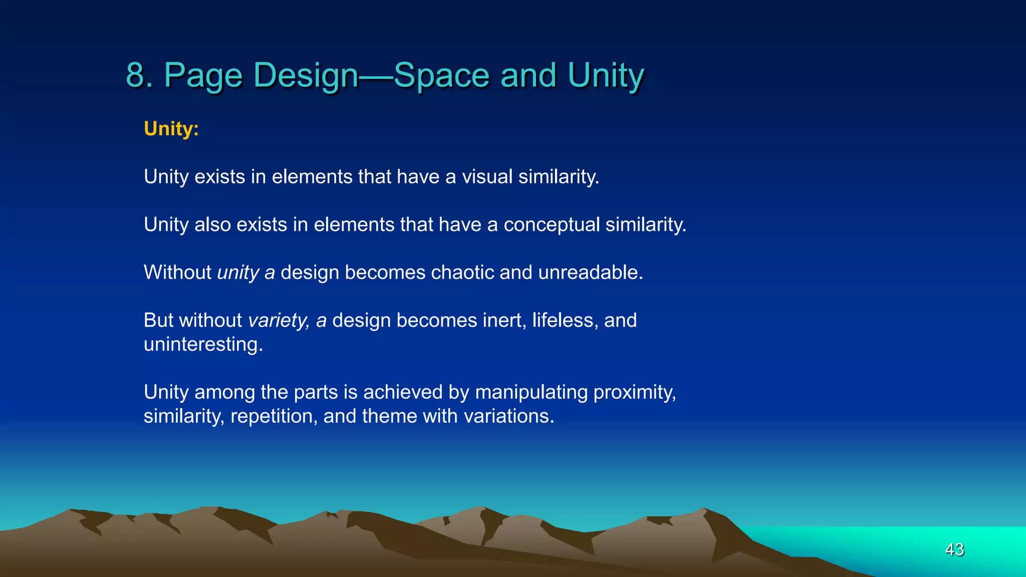 8. Page Design—Space and Unity
43
Unity:
Unity exists in elements that have a visual similarity.
Unity also exists in elements that have a conceptual similarity.
Without unity a design becomes chaotic and unreadable.
But without variety, a design becomes inert, lifeless, and
uninteresting.
Unity among the parts is achieved by manipulating proximity,
similarity, repetition, and theme with variations.
 