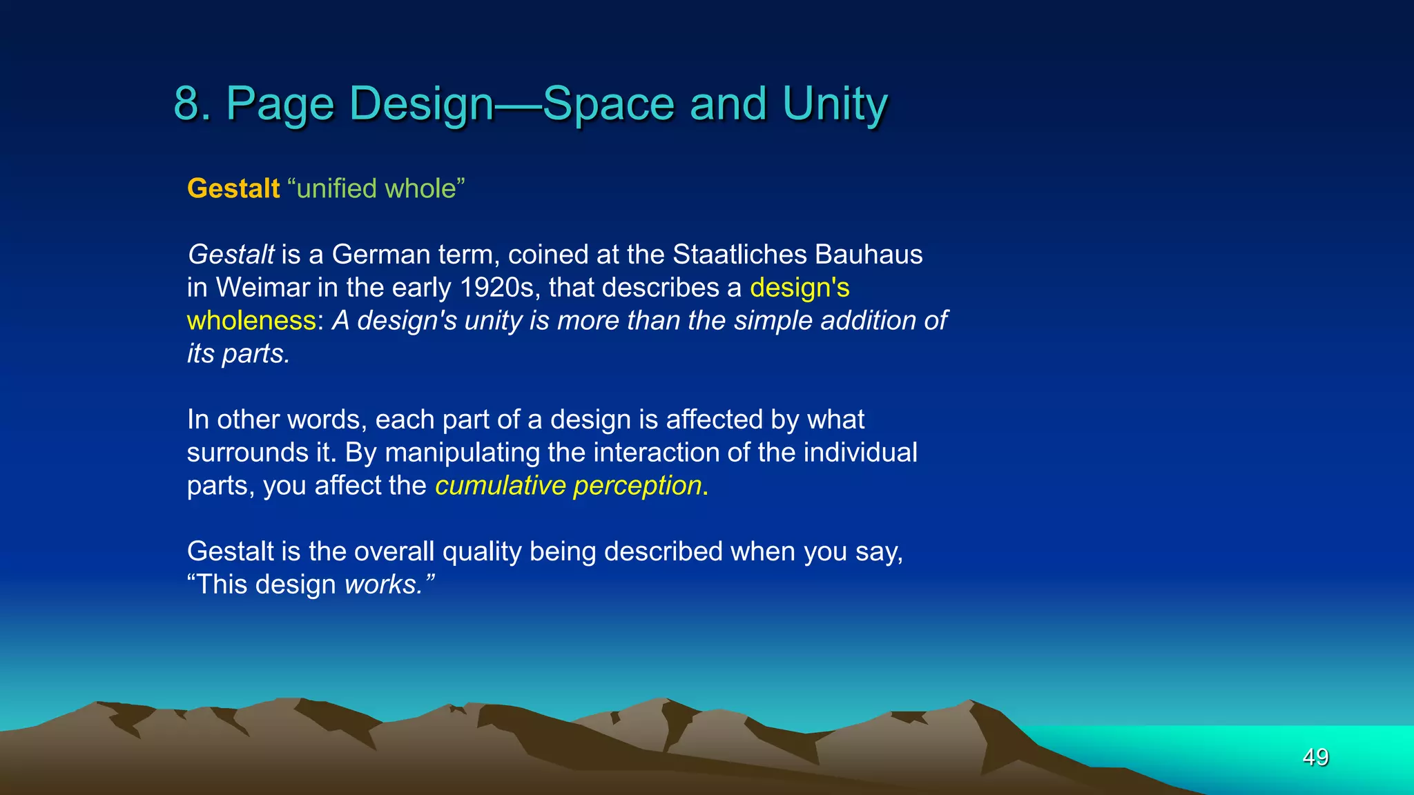 8. Page Design—Space and Unity
49
Gestalt “unified whole”
Gestalt is a German term, coined at the Staatliches Bauhaus
in Weimar in the early 1920s, that describes a design's
wholeness: A design's unity is more than the simple addition of
its parts.
In other words, each part of a design is affected by what
surrounds it. By manipulating the interaction of the individual
parts, you affect the cumulative perception.
Gestalt is the overall quality being described when you say,
“This design works.”
 