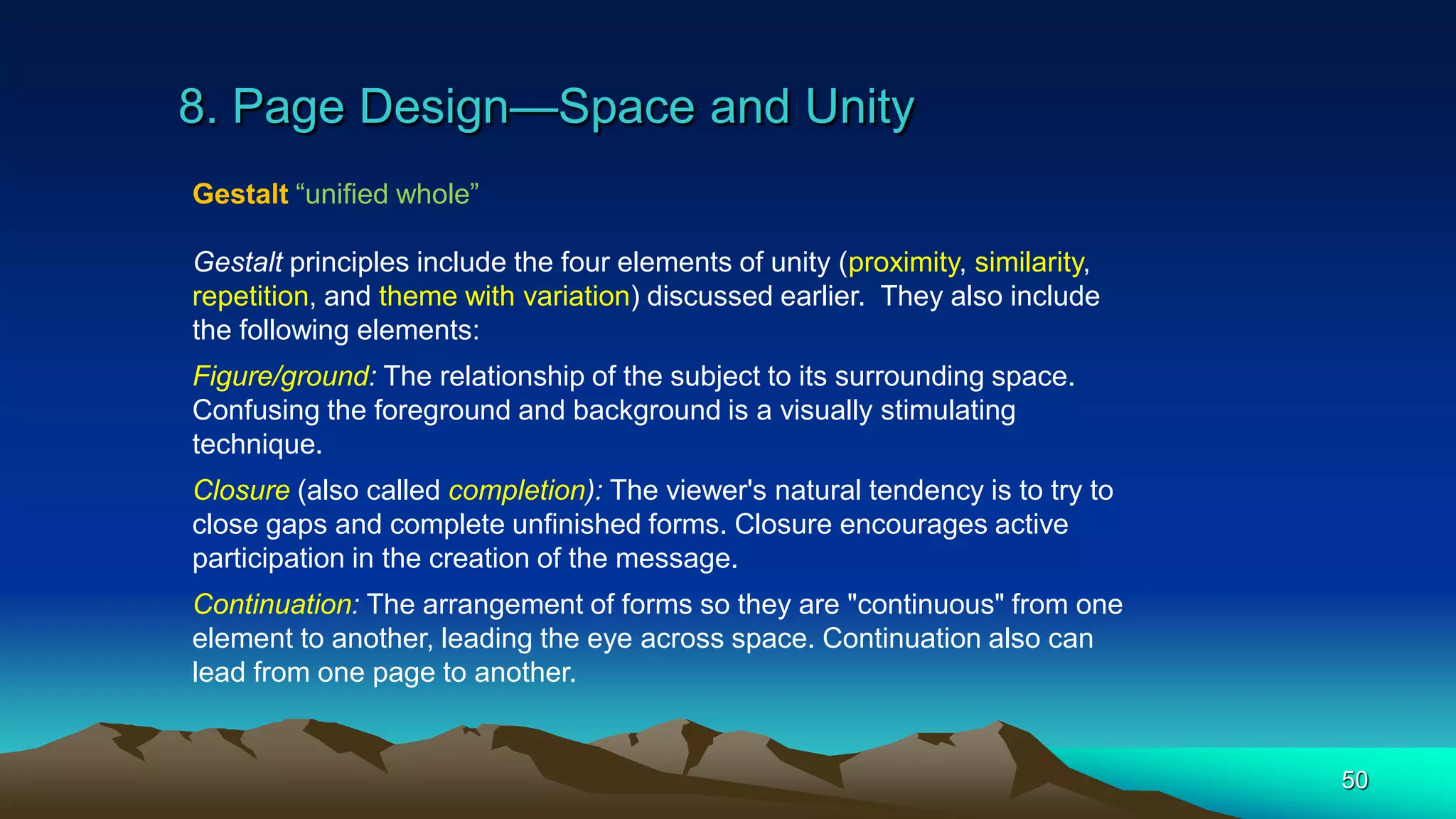 8. Page Design—Space and Unity
50
Gestalt “unified whole”
Gestalt principles include the four elements of unity (proximity, similarity,
repetition, and theme with variation) discussed earlier. They also include
the following elements:
Figure/ground: The relationship of the subject to its surrounding space.
Confusing the foreground and background is a visually stimulating
technique.
Closure (also called completion): The viewer's natural tendency is to try to
close gaps and complete unfinished forms. Closure encourages active
participation in the creation of the message.
Continuation: The arrangement of forms so they are "continuous" from one
element to another, leading the eye across space. Continuation also can
lead from one page to another.
 