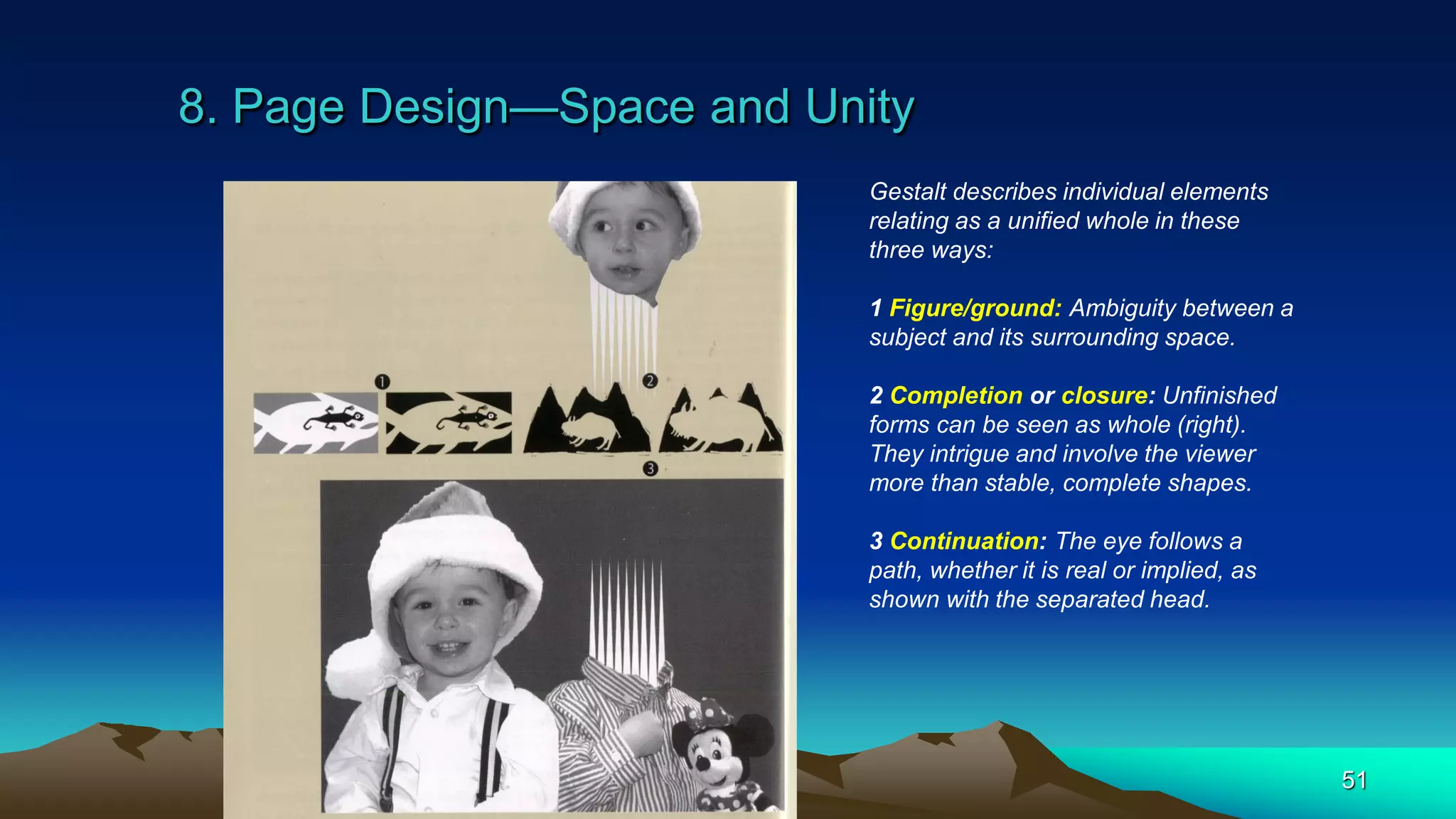 8. Page Design—Space and Unity
51
Gestalt describes individual elements
relating as a unified whole in these
three ways:
1 Figure/ground: Ambiguity between a
subject and its surrounding space.
2 Completion or closure: Unfinished
forms can be seen as whole (right).
They intrigue and involve the viewer
more than stable, complete shapes.
3 Continuation: The eye follows a
path, whether it is real or implied, as
shown with the separated head.
 
