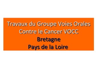 Travaux du Groupe Voies OralesTravaux du Groupe Voies Orales
Contre le Cancer VOCCContre le Cancer VOCC
BretagneBretagne
Pays de la LoirePays de la Loire
 