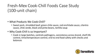 Fresh-Mex Cook-Chill Foods Case Study
(100-unit chain)
• What Products We Cook-Chill?
• Sweet pork, shredded beef, green chile sauce, red enchilada sauce, cilantro
sauce, chile verde, black and pinto beans, tortilla soup
• Why Cook-Chill is so Important?
• Cook in large batches, controls pathogens, consistency across brand, shelf-life
control, time/temperature control, end to end food safety with checks and
balances
 