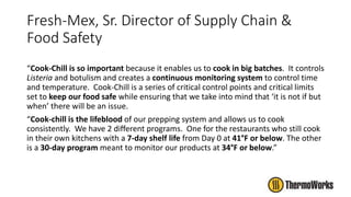 Fresh-Mex, Sr. Director of Supply Chain &
Food Safety
“Cook-Chill is so important because it enables us to cook in big batches. It controls
Listeria and botulism and creates a continuous monitoring system to control time
and temperature. Cook-Chill is a series of critical control points and critical limits
set to keep our food safe while ensuring that we take into mind that ‘it is not if but
when’ there will be an issue.
“Cook-chill is the lifeblood of our prepping system and allows us to cook
consistently. We have 2 different programs. One for the restaurants who still cook
in their own kitchens with a 7-day shelf life from Day 0 at 41°F or below. The other
is a 30-day program meant to monitor our products at 34°F or below.”
 