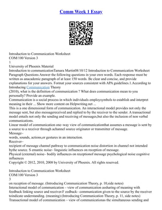 Comm Week 1 Essay
Introduction to Communication Worksheet
COM/100 Version 3
1
University of Phoenix Material
Introduction to communicationTamara Martin08/10/12 Introduction to Communication Worksheet
Paragraph Questions Answer the following questions in your own words. Each response must be
written as anacademic paragraph of at least 150 words. Be clear and concise, and provide
explanations for your answers. Format your sources consistent with APA guidelines.1.According to
Introducing Communication Theory
(2010), what is the definition of communication ? What does communication mean to you
personally? Provide an example.
Communication is a social process in which individuals employsymbols to establish and interpret
meaning in their ... Show more content on Helpwriting.net ...
This is a one dimensional form of communication. An interactional model provides not only the
message sent, but also messagereceived and replied to by the receiver to the sender. A transactional
model entails not only the sending and receiving of messages,but also the inclusion of non verbal
communications.
Linear model of communication one–way view of communicationthat assumes a message is sent by
a source to a receiver through achannel source originator or transmitter of message.
Message–
words, sounds, actions,or gestures in an interaction.
Receiver–
recipient of message channel pathway to communication noise distortion in channel not intended
bythe source. S emantic noise– linguistic influences on reception of message.
Physical (external) noise– bodily influences on receptionof message psychological noise cognitive
influences
Copyright © 2012, 2010, 2008 by University of Phoenix. All rights reserved.
Introduction to Communication Worksheet
COM/100 Version 3
3
on reception of message. (Introducing Communication Theory, p. 10,side notes)
Interactional model of communication – view of communication assharing of meaning with
feedback linking source and receiver.F eedback– communication given to the source by the receiver
toindicate understanding. (meaning) (Introducing Communication Theory, p. 11, side notes)
Transactional model of communication – view of communicationas the simultaneous sending and
 