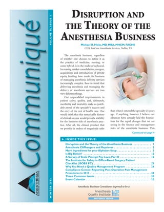 ANESTHESIA
BUSINESSCONSULTANTS
The anesthesia business, regardless
of whether one chooses to define it as
the practice of medicine, nursing, or
some hybrid, is in the midst of upheaval.
Increasingmarketconsolidation,mergers,
acquisitions and introduction of private
equity funding have made the business
of managing anesthesia delivery services
increasingly complex. Bear in mind that
delivering anesthesia and managing the
delivery of anesthesia services are two
very different things.
Our unparalleled improvements in
patient safety, quality, and, ultimately,
morbidity and mortality make us justifi-
ably proud of the specialty’s success and
the envy of the rest of health care. One
would think that this remarkable history
of clinical success would provide stability
for the business side of anesthesia prac-
tice. After all, the clinical product that
we provide is orders of magnitude safer
than when I entered the specialty 25 years
ago. If anything, however, I believe our
advances have actually laid the founda-
tion for the rapid changes that we are
seeing in the finance and management
sides of the anesthesia business. This
➤ INSIDE THIS ISSUE:
Disruption and theTheory of the Anesthesia Business  .  .  .  .  .  .  .  .  .  .  .  .  . 1
Anesthesia Cliffhangers and Reprieves  .  .  .  .  .  .  .  .  .  .  .  .  .  .  .  .  .  .  .  .  .  .  .  .  .  . 2
More Ingredients for your Alphabet Soup  .  .  .  .  .  .  .  .  .  .  .  .  .  .  .  .  .  .  .  .  .  .  . 3
Is Big Better?  .  .  .  .  .  .  .  .  .  .  .  .  .  .  .  .  .  .  .  .  .  .  .  .  .  .  .  .  .  .  .  .  .  .  .  .  .  .  .  .  .  .  .  .  .  . 12
A Survey of State Prompt Pay Laws, Part II . . . . . . . . . . . . . . . . . . . . 16
The Institute for Safety in Office-Based Surgery Patient
Checklist (ISOBS PC)  .  .  .  .  .  .  .  .  .  .  .  .  .  .  .  .  .  .  .  .  .  .  .  .  .  .  .  .  .  .  .  .  .  .  .  .  .  . 25
WhyYou Need a Quality Management Program  .  .  .  .  .  .  .  .  .  .  .  .  .  .  .  .  . 26
Compliance Corner: Reporting Post-Operative Pain Management
Procedures in 2013  .  .  .  .  .  .  .  .  .  .  .  .  .  .  .  .  .  .  .  .  .  .  .  .  .  .  .  .  .  .  .  .  .  .  .  .  .  .  .  .  .  . 28
Three Common Issues  .  .  .  .  .  .  .  .  .  .  .  .  .  .  .  .  .  .  .  .  .  .  .  .  .  .  .  .  .  .  .  .  .  .  .  . 30
Event Calendar  .  .  .  .  .  .  .  .  .  .  .  .  .  .  .  .  .  .  .  .  .  .  .  .  .  .  .  .  .  .  .  .  .  .  .  .  .  .  .  .  .  . 32
Continued on page 4
Disruption and
the Theory of the
Anesthesia Business
Michael R. Hicks, MD, MBA, MHCM, FACHE
CEO, EmCare Anesthesia Services, Dallas, TX
Anesthesia Business Consultants is proud to be a
WINTER2013	VOLUME18,ISSUE1
 