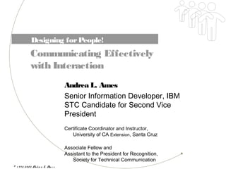 © 1 9 9 5-20 0 2 Andre a L. Am e s
Designing forPeople!
Communicating Effectively
with Interaction
Andrea L. Ames
Senior Information Developer, IBM
STC Candidate for Second Vice
President
Certificate Coordinator and Instructor,
University of CA Extension, Santa Cruz
Associate Fellow and
Assistant to the President for Recognition,
Society for Technical Communication
 