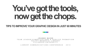 You’ve got the tools, 
now get the chops. 
TIPS TO IMPROVE YOUR GRAPHIC DESIGN IN JUST 60 MINUTES 
J O A N N E Q U I N N 
T E A M L E A D E R / C O M M U I C A T I O N S & S E R V I C E P R O M O T I O N 
F A L V E Y M E M O R I A L L I B R A R Y 
V I L L A N O V A U N I V E R S I T Y 
L I B R A R Y C O M M U N I C A T I O N S C O N F E R E N C E 2 0 1 4 
 