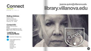 101 
Connect 
F R O M A T O Z 
Mailing Address 
Falvey Library 
Villanova University 
800 Lancaster Avenue 
Villanova, PA 19085 
Contact Info 
Phone: 610-519-3871 
Email: 
joanne.quinn@villanova.edu 
Web: library.villanova.edu/news 
Look for us 
on Social Media 
Facebook.FalveyLibrary 
Twitter @falveylibrary 
Instagram 
Pinterest 
LinkedIn 
Google Plus 
YouTube 
RebelMouse 
TUmblr 
 