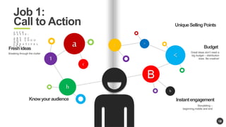 18 
h 
B 
c 
1 
a 
< 
: > 
h 
Job 1: 
Call to Action 
J A C K 
D A V I S : 
A R T O F 
T H E L O G O 
O N 
C R E A T I V E L 
I V E 
Know your audience Instant engagement 
Storytelling C 
beginning,middle and end 
Fresh ideas 
Breaking through the clutter 
Unique Selling Points 
Budget 
Great ideas dont need a 
big budget C distribution 
does. Be creative! 
 