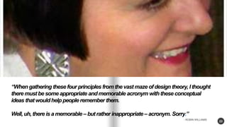 23 
When gathering these four principles from the vast maze of design theory, I thought 
there must be some appropriate and memorable acronym with these conceptual 
ideas that would help people remember them. 
Well, uh, there is a memorable C but rather inappropriate C acronym. Sorry. 
- ROBIN WILLIAMS 
 