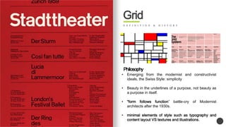 Grid 
D E F I N I T I O N & H I S T O R Y 
Philosophy 
? Emerging from the modernist and constructivist 
ideals, the Swiss Style: simplicity 
? Beauty in the underlines of a purpose, not beauty as 
a purpose in itself. 
? form follows function battle-cry of Modernist 
architects after the 1930s. 
? minimal elements of style such as typography and 
content layout VS textures and illustrations. 
 