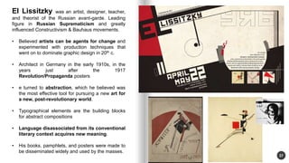 37 
El Lissitzky was an artist, designer, teacher, 
and theorist of the Russian avant-garde. Leading 
figure in Russian Suprematicism and greatly 
influenced Constructivism & Bauhaus movements. 
? Believed artists can be agents for change and 
experimented with production techniques that 
went on to dominate graphic design in 20th c. 
? Architect in Germany in the early 1910s, in the 
years just after the 1917 
Revolution/Propaganda posters 
? e turned to abstraction, which he believed was 
the most effective tool for pursuing a new art for 
a new, post-revolutionary world. 
? Typographical elements are the building blocks 
for abstract compositions 
? Language disassociated from its conventional 
literary context acquires new meaning. 
? His books, pamphlets, and posters were made to 
be disseminated widely and used by the masses. 
 