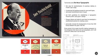 38 
Tschichold wrote Die Neue Typographie 
? Set rules for standardization of practices relating to 
modern type usage. 
? Condemned all typefaces except for sans-serif types, 
? advocated standardized sizes of paper 
? set forth guidelines for establishing a typographic 
hierarchy when using type in design. 
? Penguin Books and while he was there he developed a 
standardized practice for creating covers 
? personally oversaw the development of more than 500 
books between the years 1947-49. 
Every period of his career has left a lasting impression on 
how designers think about and use typography, and it will 
continue to affect them into the future. 
 