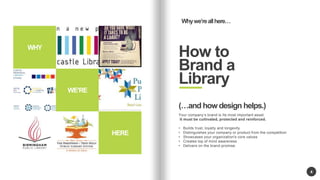 WERE 
HERE 
4 
Why were all here 
How to 
Brand a 
Library 
WHY 
(and how design helps.) 
Your companys brand is Its most important asset. 
It must be cultivated, protected and reinforced. 
? Builds trust, loyalty and longevity 
? Distinguishes your company or product from the competition 
? Showcases your organization's core values 
? Creates top of mind awareness 
? Delivers on the brand promise. 
 
