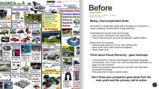 Before 
W H E R E A R E T H E 
E R R O R S ? 
Messy, Overcomplicated Grids 
Grid refers to a systematic design that is thought out in advance to 
create a pleasing, intuitive layout of page elements. 
A well-designed grid will make the final page 
? easy to scan, understand, and interact with. 
? A lack of grid structure can have the opposite, negative effect! 
Notice how in the example: 
? Nothing really seems to line up with anything else. 
? None of the call to action buttons are aligned.. 
? Slows viewer down 
Think about Visual Hierarchy: gaze heatmaps 
? Visual Hierarchy refers to how designers use design language 
proximity,size, color, motion, etc. communicate which elements on a 
page are most important. 
? Directs the prospects gaze along an eye path that helps them 
accomplish their goals, 
? Persuades them to take a desired action. 
Dont draw your prospects gaze away from the 
main point and the primary call to action 
 