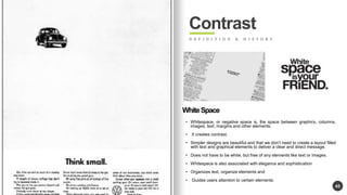 45 
Contrast 
D E F I N I T I O N & H I S T O R Y 
White Space 
? Whitespace, or negative space is, the space between graphics, columns, 
images, text, margins and other elements. 
? It creates contrast. 
? Simpler designs are beautiful and that we dont need to create a layout filled 
with text and graphical elements to deliver a clear and direct message. 
? Does not have to be white, but free of any elements like text or images. 
? Whitespace is also associated with elegance and sophistication 
? Organizes text, organize elements and 
? Guides users attention to certain elements. 
 