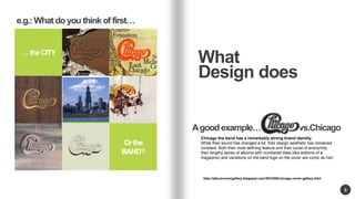 or 
Or the 
BAND? 
5 
What 
Design does 
 the CITY 
A good example vs.. Chicago 
http://albumcovergallery.blogspot.com/2010/06/chicago-cover-gallery.html 
e.g.: What do you think of first 
Chicago the band has a remarkably strong brand identity. 
While their sound has changed a lot, their design aesthetic has remained 
constant. Both their most defining feature and their curse of anonymity, 
their lengthy series of albums with numbered titles (like editions of a 
magazine) and variations on the band logo on the cover are iconic as hell. 
 